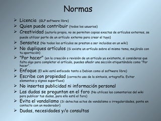 Normas Licencia  (GLP software libre) Quien puede contribuir  (todos los usuarios) Creatividad  (autoría propia, no se permiten copias exactas de artículos externos, se puede utilizar parte de un artículo   externo para crear el tuyo) Sensatez  (No todos los artículos se prestan a ser incluidos en un wiki) No dupliques artículos  (Si existe un artículo sobre el mismo tema, mejóralo con tu aportación) "Por hacer"  (en la creación o revisión de un articulo ya existente, si consideras que falta algo para completar el artículo, puedes añadir una sección etiquetándola como "Por hacer". Enfoque  (El wiki está enfocado tanto a Debian como al software libre) Escribe con propiedad  (correcto uso de la sintaxis, ortografía. Evitar elementos y signos superfluos) No insertes publicidad ni información personal Las dudas se preguntan en el foro  (No utilices los comentarios del wiki para publicar tus dudas, para ello está el foro) Evita el vandalismo  (Si detectas actos de vandalismo o irregularidades, ponte en contacto con un moderador) Dudas, necesidades y/o consultas 