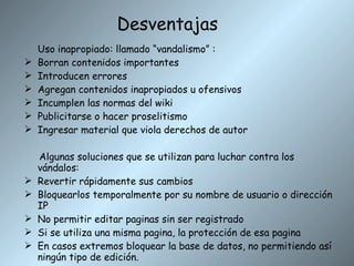 Desventajas Uso inapropiado: llamado “vandalismo” : Borran contenidos importantes Introducen errores Agregan contenidos inapropiados u ofensivos Incumplen las normas del wiki Publicitarse o hacer proselitismo  Ingresar material que viola derechos de autor Algunas soluciones que se utilizan para luchar contra los vándalos: Revertir rápidamente sus cambios Bloquearlos temporalmente por su nombre de usuario o dirección IP No permitir editar paginas sin ser registrado Si se utiliza una misma pagina, la protección de esa pagina En casos extremos bloquear la base de datos, no permitiendo así ningún tipo de edición. 