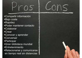 Compartir información
Bajo costeBajo coste
Rapidez
Poder mantener contactoPoder mantener contacto
Colaborar
CrearCrear
Conocer y aprender
ConversarConversar
Participar
Gran biblioteca mundial
Entretenimiento
Relacionarse y comunicarsey
en tiempo real sin distancias
 
