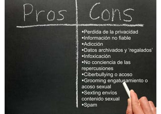 Perdida de la privacidad
Información no fiableInformación no fiable
Adicción
Datos archivados y ‘regalados’Datos archivados y regalados
Infoxicación
No conciencia de lasNo conciencia de las
repercusiones
Ciberbullying o acosoCiberbullying o acoso
Grooming engatusamiento o
acoso sexual
Sexting envíos
contenido sexual
Spam
 