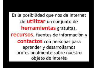 Es la posibilidad que nos da InternetEs la posibilidad que nos da Internet
de utilizar un conjunto dede utilizar un conjunto de
herramientas gratuitas,g ,
recursos, fuentes de información y
contactos con personas para
aprender y desarrollarnos
profesionalmente sobre nuestroprofesionalmente sobre nuestro
objeto de interésj
 