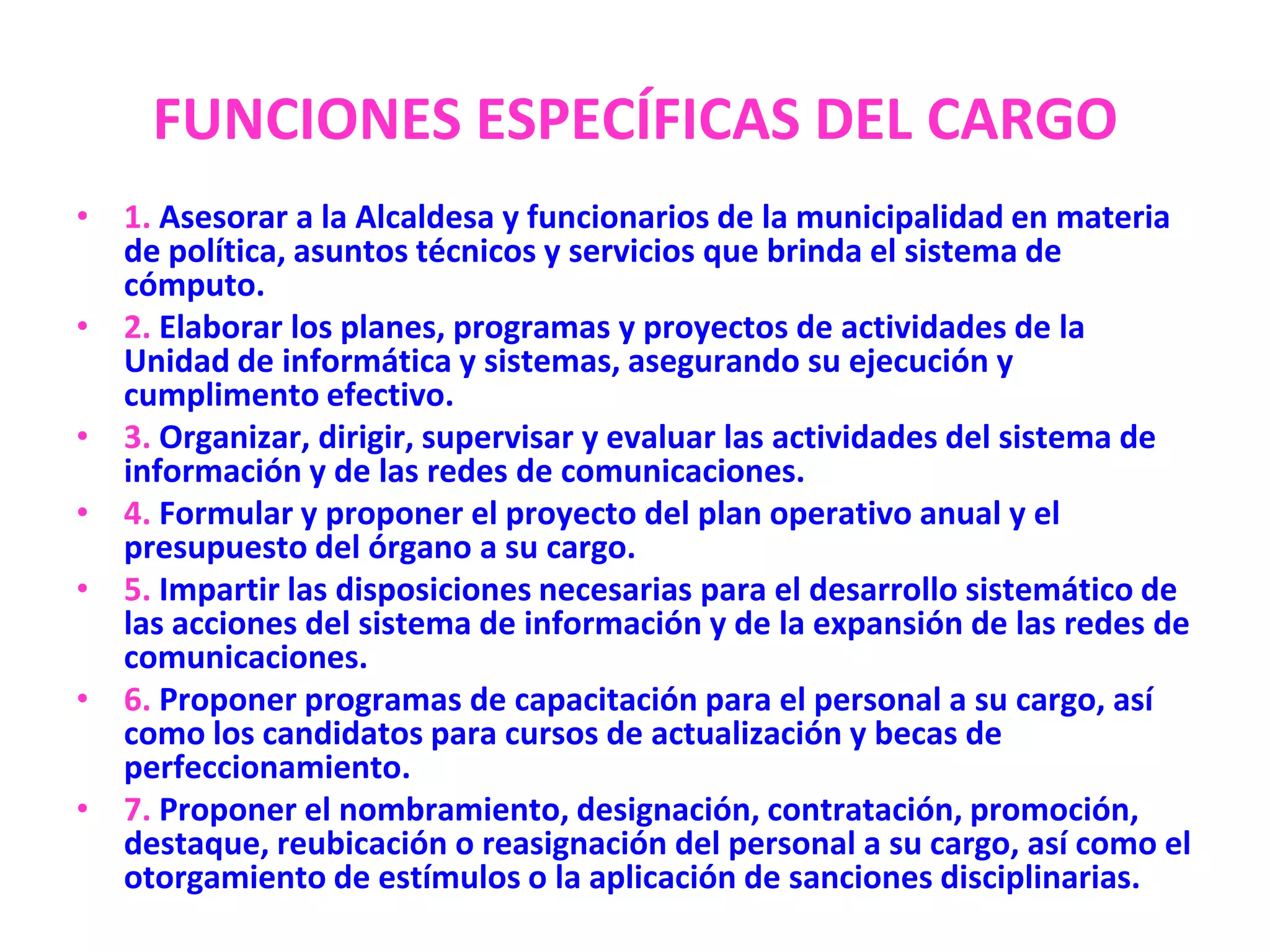 FUNCIONES ESPECÍFICAS DEL CARGO1. Asesorar a la Alcaldesa y funcionarios de la municipalidad en materia de política, asuntos técnicos y servicios que brinda el sistema de cómputo.2. Elaborar los planes, programas y proyectos de actividades de la Unidad de informática y sistemas, asegurando su ejecución y cumplimento efectivo.3. Organizar, dirigir, supervisar y evaluar las actividades del sistema de información y de las redes de comunicaciones.4. Formular y proponer el proyecto del plan operativo anual y el presupuesto del órgano a su cargo.5. Impartir las disposiciones necesarias para el desarrollo sistemático de las acciones del sistema de información y de la expansión de las redes de comunicaciones.6. Proponer programas de capacitación para el personal a su cargo, así como los candidatos para cursos de actualización y becas de perfeccionamiento.7. Proponer el nombramiento, designación, contratación, promoción, destaque, reubicación o reasignación del personal a su cargo, así como el otorgamiento de estímulos o la aplicación de sanciones disciplinarias.
