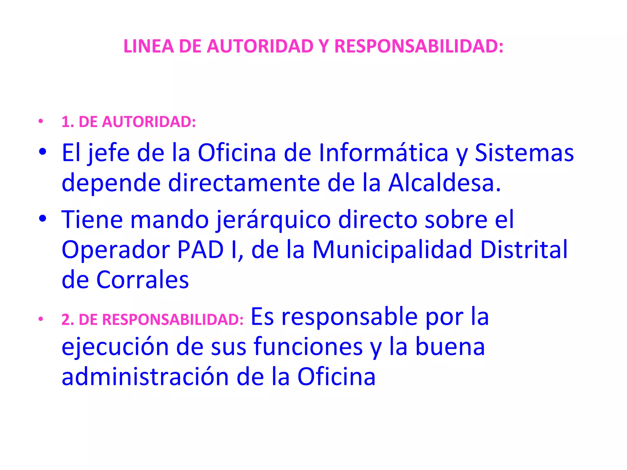 LINEA DE AUTORIDAD Y RESPONSABILIDAD:1. DE AUTORIDAD:El jefe de la Oficina de Informática y Sistemas depende directamente de la Alcaldesa. Tiene mando jerárquico directo sobre el Operador PAD I, de la Municipalidad Distritalde Corrales2. DE RESPONSABILIDAD:Es responsable por la ejecución de sus funciones y la buena administración de la Oficina
