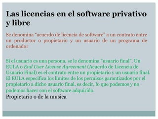 Se denomina “acuerdo de licencia de software” a un contrato entre
un productor o propietario y un usuario de un programa de
ordenador
Las licencias en el software privativo
y libre
Si el usuario es una persona, se le denomina “usuario final”. Un
EULA o End User License Agreement (Acuerdo de Licencia de
Usuario Final) es el contrato entre un propietario y un usuario final.
El EULA especifica los límites de los permisos garantizados por el
propietario a dicho usuario final, es decir, lo que podemos y no
podemos hacer con el software adquirido.
Propietario o de la musica
 