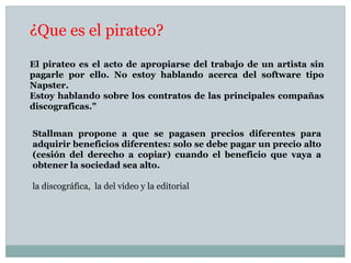 ¿Que es el pirateo?
El pirateo es el acto de apropiarse del trabajo de un artista sin
pagarle por ello. No estoy hablando acerca del software tipo
Napster.
Estoy hablando sobre los contratos de las principales compañas
discograficas."
Stallman propone a que se pagasen precios diferentes para
adquirir beneficios diferentes: solo se debe pagar un precio alto
(cesión del derecho a copiar) cuando el beneficio que vaya a
obtener la sociedad sea alto.
la discográfica, la del video y la editorial
 