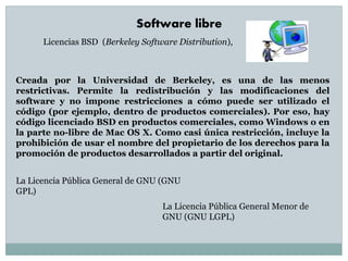 Creada por la Universidad de Berkeley, es una de las menos
restrictivas. Permite la redistribución y las modificaciones del
software y no impone restricciones a cómo puede ser utilizado el
código (por ejemplo, dentro de productos comerciales). Por eso, hay
código licenciado BSD en productos comerciales, como Windows o en
la parte no-libre de Mac OS X. Como casi única restricción, incluye la
prohibición de usar el nombre del propietario de los derechos para la
promoción de productos desarrollados a partir del original.
Licencias BSD (Berkeley Software Distribution),
Software libre
La Licencia Pública General de GNU (GNU
GPL)
La Licencia Pública General Menor de
GNU (GNU LGPL)
 