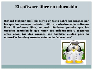 Richard Stallman (2003) ha escrito un texto sobre las razones por
las que las escuelas deberían utilizar exclusivamente software
libre. El software libre, recuerda Stallman, permite que los
usuarios controlen lo que hacen sus ordenadores y cooperen
entre ellos. Las dos razones son también válidas para la
educación Pero hay razones netamente “educativas”.
El software libre en educación
 