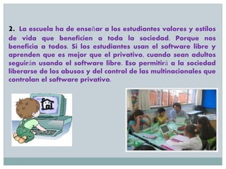 2. La escuela ha de enseñar a los estudiantes valores y estilos
de vida que beneficien a toda la sociedad. Porque nos
beneficia a todos. Si los estudiantes usan el software libre y
aprenden que es mejor que el privativo, cuando sean adultos
seguirán usando el software libre. Eso permitirá a la sociedad
liberarse de los abusos y del control de las multinacionales que
controlan el software privativo.
 
