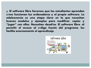 3. El software libre favorece que los estudiantes aprendan
cómo funcionan los ordenadores y el propio software. La
adolescencia es una etapa clave en la que necesitan
buenos modelos y ejemplos para modificar, copiar y
“jugar” con ellos. Necesitan desafíos. El software libre, al
permitir el acceso al código fuente del programa, les
facilita enormemente el aprendizaje.
 