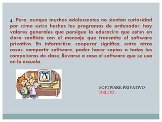 4. Pero, aunque muchos adolescentes no sientan curiosidad
por cómo están hechos los programas de ordenador, hay
valores generales que persigue la educación que están en
claro conflicto con el mensaje que transmite el software
privativo. En informática, cooperar significa, entre otras
cosas, compartir software, poder hacer copias a todos los
compañeros de clase, llevarse a casa el software que se usa
en la escuela.
SOFTWARE PRIVATIVO
DELITO
 