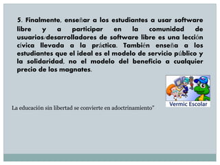 5. Finalmente, enseñar a los estudiantes a usar software
libre y a participar en la comunidad de
usuarios/desarrolladores de software libre es una lección
cívica llevada a la práctica. También enseña a los
estudiantes que el ideal es el modelo de servicio público y
la solidaridad, no el modelo del beneficio a cualquier
precio de los magnates.
La educación sin libertad se convierte en adoctrinamiento”
 