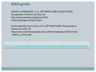 file:///C:/Users/ADMIN/Downloads/0912f51366175dd62d000000%20(3).pdf
Bibliografía
EDUKA S.A PARQUESOT. (s.f.). SOFTWARE LIBRE EN EDUCACIÓN.
Recuperado el Febrero de 2015, de
http://www.eduteka.org/glosario/tiki-
index.php?page=software+libre
Universidad Rey Juan Carlos. (s.f.). SOFTWARE LIBRE. Recuperado el
Febrero de 2015, de
http://www.colombiaaprende.edu.co/html/mediateca/1607/articles
-108475_archivo.pdf
 
