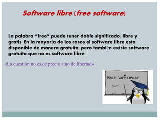 Software libre (free software)
La palabra “free” puede tener doble significado: libre y
gratis. En la mayoría de los casos el software libre esta
disponible de manera gratuita, pero también existe software
gratuito que no es software libre.
«La cuestión no es de precio sino de libertad»
 
