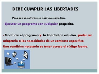 DEBE CUMPLIR LAS LIBERTADES
Para que un software se clasifique como libre
· Ejecutar un programa con cualquier propósito.
· Modificar el programa y la libertad de estudiar, poder así
adaptarlo a las necesidades de un contexto específico.
Una condición necesaria es tener acceso al código fuente.
 