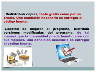 · Redistribuir copias, tanto gratis como por un
precio. Una condición necesaria es entregar el
código fuente.
·Libertad de mejorar el programa, Distribuir
versiones modificadas del programa, de tal
manera que la comunidad pueda beneficiarse con
sus mejoras. Una condición necesaria es entregar
el código fuente.
 