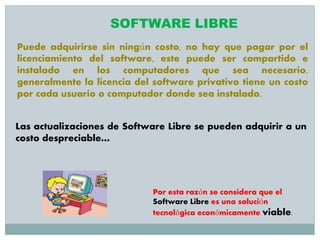 Puede adquirirse sin ningún costo, no hay que pagar por el
licenciamiento del software, este puede ser compartido e
instalado en los computadores que sea necesario,
generalmente la licencia del software privativo tiene un costo
por cada usuario o computador donde sea instalado.
Las actualizaciones de Software Libre se pueden adquirir a un
costo despreciable…
SOFTWARE LIBRE
Por esta razón se considera que el
Software Libre es una solución
tecnológica económicamente viable.
 