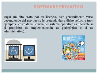 Pagar un alto costo por su licencia, este generalmente varía
dependiendo del uso que se le pretenda dar a dicho software (por
ejemplo el costo de la licencia del sistema operativo es diferente si
el propósito de implementación es pedagógico o si es
administrativo).
SOFTWARE PRIVATIVO
 