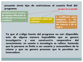 presenta cierto tipo de restricciones al usuario final del
programa.
Ya que el código fuente del programa no está disponible,
esto de alguna manera imposibilita que se genere
investigación y una construcción cooperativa del
conocimiento, en cuanto a tecnología se refiere, haciendo
que la persona se limite a ser usuaria y consumidora de la
misma y que no genere procesos que le permitan ser
innovadora.
ya que no se puede
redistribuir copias del
software
instalarlo en un número
de equipos diferentes al
establecido en la licencia,
estudiarlo
y modificarlo para
adaptarlo a las
condiciones propias
del entorno o de la
región.
 