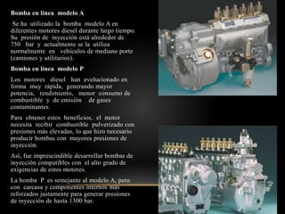 Bomba en línea modelo A
Se ha utilizado la bomba modelo A en
diferentes motores diesel durante largo tiempo.
Su presión de inyección está alrededor de
750 bar y actualmente se la utiliza
normalmente en vehículos de mediano porte
(camiones y utilitarios).
Bomba en línea modelo P
Los motores diesel han evolucionado en
forma muy rápida, generando mayor
potencia, rendimiento, menor consumo de
combustible y de emisión de gases
contaminantes.
Para obtener estos beneficios, el motor
necesita recibir combustible pulverizado con
presiones más elevadas, lo que hizo necesario
producir bombas con mayores presiones de
inyección.
Así, fue imprescindible desarrollar bombas de
inyección compatibles con el alto grado de
exigencias de estos motores.
La bomba P es semejante al modelo A, pero
con carcasa y componentes internos más
reforzados justamente para generar presiones
de inyección de hasta 1300 bar.
 