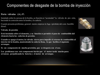 Componentes de desgaste de la bomba de inyección
Porta válvulas (A y P)
Instalado sobre la carcasa de la bomba, su función es “acomodar” la válvula de pre- sión,
haciendo la conexión entre la bomba y la cañería.
Cuando presenta problemas, general- mente empieza la fuga (pérdida) del com- bustible
diesel.
Válvula de presión
Está instalada sobre el elemento, y su función es permitir el paso de combustible del
elemento hacia las cañerías de presión.
Cuando se apaga el motor, la válvula cierra para impedir el retorno de combustible al
interior de la bomba, manteniendo la cañería llena, lo que facilita el siguiente
arranque.
Es un componente de mucha precisión, que se desgasta con el uso.
Los problemas con este componente harán que el motor tarde mucho para
arrancar, perjudicando la batería y el motor de arranque.
 