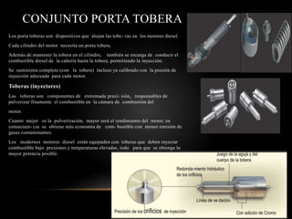 CONJUNTO PORTA TOBERA
Los porta toberas son dispositivos que alojan las tobe- ras en los motores diesel.
Cada cilindro del motor necesita un porta tobera.
Además de mantener la tobera en el cilindro, también se encarga de conducir el
combustible diesel de la cañería hasta la tobera, permitiendo la inyección.
Se suministra completo (con la tobera) incluso ya calibrado con la presión de
inyección adecuada para cada motor.
Toberas (inyectores)
Las toberas son componentes de extremada preci- sión, responsables de
pulverizar finamente el combustible en la cámara de combustión del
motor.
Cuanto mejor es la pulverización, mayor será el rendimiento del motor, en
consecuen- cia se obtiene más economía de com- bustible con menor emisión de
gases contaminantes.
Los modernos motores diesel están equipados con toberas que deben inyectar
combustible bajo presiones y temperaturas elevadas, todo para que se obtenga la
mayor potencia posible. Juego de la aguja y del
cuerpo de la tobera
Redonda miento hidráulico
de los orificios
Precisión de los orificios de inyección
Línea de ve dación
Superficial Con adición de Cromo
 