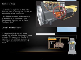 .
Bombas en línea
Las bombas de inyección en línea están
instaladas junto al motor, y son acciona- das
por el mismo motor del vehículo.
Cada cilindro del motor está conectado a
un elemento de la bomba que están
dispuestos en línea, por eso se llama
“bomba en línea”.
Circuito de alimentación
El combustible diesel sale del tanque
aspirado por la bomba alimentadora, pasa a
través del filtro, entra en la bomba de
inyección y por medio del elemento se
bombea para los diferentes cilindros del
motor.
 