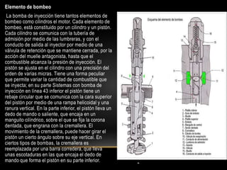 .
Elemento de bombeo
La bomba de inyección tiene tantos elementos de
bombeo como cilindros el motor. Cada elemento de
bombeo, está constituido por un cilindro y un pistón.
Cada cilindro se comunica con la tubería de
admisión por medio de las lumbreras, y con el
conducto de salida al inyector por medio de una
válvula de retención que se mantiene cerrada, por la
acción del muelle antagonista, hasta que el
combustible alcanza la presión de inyección. El
pistón se ajusta en el cilindro con una precisión del
orden de varias micras. Tiene una forma peculiar
que permite variar la cantidad de combustible que
se inyecta; en su parte Sistemas con bomba de
inyección en línea 43 inferior el pistón tiene un
rebaje circular que se comunica con la cara superior
del pistón por medio de una rampa helicoidal y una
ranura vertical. En la parte inferior, el pistón lleva un
dedo de mando o saliente, que encaja en un
manguito cilíndrico, sobre el que se fija la corona
dentada, que engrana con la cremallera. El
movimiento de la cremallera, puede hacer girar el
pistón un cierto ángulo sobre su eje vertical. En
ciertos tipos de bombas, la cremallera es
reemplazada por una barra corredera, que lleva
unas escotaduras en las que encaja el dedo de
mando que forma el pistón en su parte inferior.
 