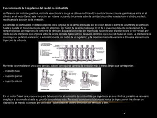 .
Funcionamiento de la regulación del caudal de combustible
A diferencia del motor de gasolina, donde la variación de la carga se obtiene modificando la cantidad de mezcla aire-gasolina que entra en el
cilindro; en el motor Diesel, esta variación se obtiene actuando únicamente sobre la cantidad de gasóleo inyectado en el cilindro, es decir,
modificando la duración de la inyección.
La cantidad de combustible inyectado depende de la longitud de la carrera efectuada por el pistón, desde el cierre de la lumbrera de admisión,
hasta la puesta en comunicación de ésta con el cilindro, por medio de la rampa helicoidal.El fin de la inyección depende de la posición de la
rampa helicoidal con respecto a la lumbrera de admisión. Esta posición puede ser modificada haciendo girar el pistón sobre su eje vertical, por
medio de una cremallera que engrana sobre la corona dentada fijada sobre el casquillo cilíndrico, que a su vez mueve al pistón. La cremallera es
movida por el pedal del acelerador, o automáticamente por medio de un regulador, y da movimiento simultáneamente a todos los elementos de
inyección de la bomba.
Moviendo la cremallera en uno u otro sentido, pueden conseguirse carreras de inyección más o menos largas que corresponden:
- Inyección nula
- Inyección parcial
- Inyección máxim
En un motor Diesel para provocar su paro debemos cortar el suministro de combustible que inyectamos en sus cilindros, para ello es necesario
desplazar a la cremallera hasta su posición de suministro nulo. Para esto, los motores dotados con bomba de inyección en línea llevan un
dispositivo de mando accionado, por un tirador y cable desde el tablero de mandos del vehículo, o bien,
 