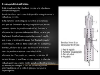 .
Estrangulador de retroceso
Está situado entre la válvula de presión y la tubería que
alimenta al inyector.
Puede instalarse en el racor de impulsión acompañando a la
válvula de presión.
Este elemento se utiliza para reducir en el sistema de
alta presión fenómenos de desgaste producidos por los
cambios rápidos de presión (cavitación). Durante la
alimentación la presión del combustible es tan alta que
la placa de la válvula es comprimida contra el muelle,
con lo que el combustible puede fluir hacia el inyector
sin obstáculos. Al final de la carrera útil del elemento de
bombeo, el cierre de la aguja del inyector provoca una
onda de presión en sentido contrario al de la
alimentación. Esto puede ser causa de cavitación. Al
mismo tiempo, el muelle de presión empuja la placa de
válvula contra su asiento, por lo que el combustible tiene que
retroceder pasando por la sección del estrangulador,
amortiguándose así la onda de presión, haciéndola
imperceptible.
 