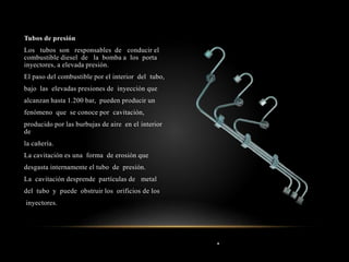 .
Tubos de presión
Los tubos son responsables de conducir el
combustible diesel de la bomba a los porta
inyectores, a elevada presión.
El paso del combustible por el interior del tubo,
bajo las elevadas presiones de inyección que
alcanzan hasta 1.200 bar, pueden producir un
fenómeno que se conoce por cavitación,
producido por las burbujas de aire en el interior
de
la cañería.
La cavitación es una forma de erosión que
desgasta internamente el tubo de presión.
La cavitación desprende partículas de metal
del tubo y puede obstruir los orificios de los
inyectores.
 