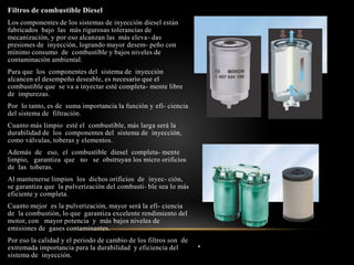 .
Filtros de combustible Diesel
Los componentes de los sistemas de inyección diesel están
fabricados bajo las más rigurosas tolerancias de
mecanización, y por eso alcanzan las más eleva- das
presiones de inyección, logrando mayor desem- peño con
mínimo consumo de combustible y bajos niveles de
contaminación ambiental.
Para que los componentes del sistema de inyección
alcancen el desempeño deseable, es necesario que el
combustible que se va a inyectar esté completa- mente libre
de impurezas.
Por lo tanto, es de suma importancia la función y efi- ciencia
del sistema de filtración.
Cuanto más limpio esté el combustible, más larga será la
durabilidad de los componentes del sistema de inyección,
como válvulas, toberas y elementos.
Además de eso, el combustible diesel completa- mente
limpio, garantiza que no se obstruyan los micro orificios
de las toberas.
Al mantenerse limpios los dichos orificios de inyec- ción,
se garantiza que la pulverización del combusti- ble sea lo más
eficiente y completa.
Cuanto mejor es la pulverización, mayor será la efi- ciencia
de la combustión, lo que garantiza excelente rendimiento del
motor, con mayor potencia y más bajos niveles de
emisiones de gases contaminantes.
Por eso la calidad y el periodo de cambio de los filtros son de
extremada importancia para la durabilidad y eficiencia del
sistema de inyección.
 