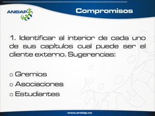 Compromisos


1. Identificar al interior de cada uno
de sus capítulos cual puede ser el
cliente externo. Sugerencias:

o Gremios
o Asociaciones
o Estudiantes
 
