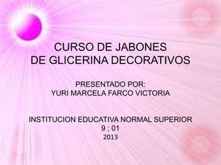 CURSO DE JABONES
DE GLICERINA DECORATIVOS
PRESENTADO POR:
YURI MARCELA FARCO VICTORIA
INSTITUCION EDUCATIVA NORMAL SUPERIOR
9 ; 01
2013
 