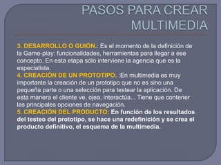 3. DESARROLLO O GUIÓN.: Es el momento de la definición de
la Game-play: funcionalidades, herramientas para llegar a ese
concepto. En esta etapa sólo interviene la agencia que es la
especialista.
4. CREACIÓN DE UN PROTOTIPO. :En multimedia es muy
importante la creación de un prototipo que no es sino una
pequeña parte o una selección para testear la aplicación. De
esta manera el cliente ve, ojea, interactúa... Tiene que contener
las principales opciones de navegación.
5. CREACIÓN DEL PRODUCTO: En función de los resultados
del testeo del prototipo, se hace una redefinición y se crea el
producto definitivo, el esquema de la multimedia.
 