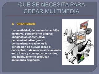 3. CREATIVIDAD

La creatividad, denominada también
inventiva, pensamiento original,
imaginación constructiva,
pensamiento divergente...
pensamiento creativo, es la
generación de nuevas ideas o
conceptos, o de nuevas asociaciones
entre ideas y conceptos conocidos,
que habitualmente producen
soluciones originales.
 