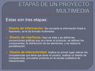 Estas son tres etapas:
   Diseño de información: Se convierte la información lineal a
    hipertexto, se le da formato multimedia.

   Diseño de interfaces: Aquí se trata y se define las
    convenciones gráficas que va a tener el producto, se definen los
    componentes, la distribución de los elementos, y se realiza la
    pantallización.

   Diseño de interactividad: Implica en primer lugar relevar las
    competencias que tiene que tener el usuario, realizar un listado de
    competencias, encuadrar producto en la escala cualitativa de
    interactividad.
 