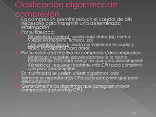 La compresión permite reducir el caudal de bits
    necesario para transmitir una determinada
    información
   Por su fidelidad:
    › Sin pérdidas (lossless): usada para datos (ej.: norma
      V.42bis en módems, ficheros .zip)
    › Con pérdidas (lossy): usada normalmente en audio y
      vídeo. Inaceptable para datos.
   Por su velocidad relativa de compresión/descompresión:
    › Simétricos: necesitan aproximadamente la misma
      potencia de CPU para comprimir que para descomprimir
    › Asimétricos: requieren bastante más CPU para comprimir
      que para descomprimir.
   En multimedia se suelen utilizar algoritmos lossy
   Siempre se necesita más CPU para comprimir que para
    descomprimir
   Generalmente los algoritmos que consiguen mayor
    compresión gastan más CPU.




                                                              18
 