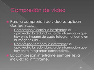    Para la compresión de vídeo se aplican
    dos técnicas:
    › Compresión espacial o intraframe: se
      aprovecha la redundancia de información que
      hay en la imagen de cada fotograma, como en
      la imágenes JPEG
    › Compresión temporal o interframe: se
      aprovecha la redundancia de información que
      hay entre fotogramas consecutivos.
   La compresión interframe siempre lleva
    incluida la intraframe.

                                             20
 