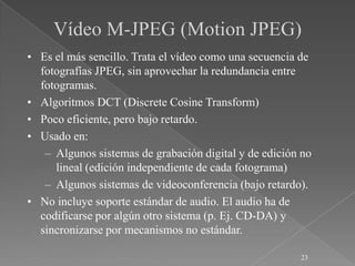 Vídeo M-JPEG (Motion JPEG)
• Es el más sencillo. Trata el vídeo como una secuencia de
  fotografías JPEG, sin aprovechar la redundancia entre
  fotogramas.
• Algoritmos DCT (Discrete Cosine Transform)
• Poco eficiente, pero bajo retardo.
• Usado en:
   – Algunos sistemas de grabación digital y de edición no
     lineal (edición independiente de cada fotograma)
   – Algunos sistemas de videoconferencia (bajo retardo).
• No incluye soporte estándar de audio. El audio ha de
  codificarse por algún otro sistema (p. Ej. CD-DA) y
  sincronizarse por mecanismos no estándar.

                                                       23
 