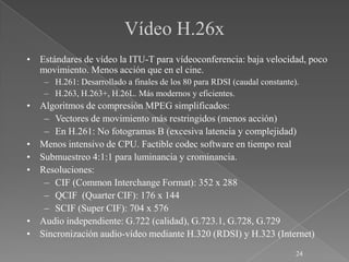Vídeo H.26x
• Estándares de vídeo la ITU-T para vídeoconferencia: baja velocidad, poco
  movimiento. Menos acción que en el cine.
    – H.261: Desarrollado a finales de los 80 para RDSI (caudal constante).
    – H.263, H.263+, H.26L. Más modernos y eficientes.
• Algoritmos de compresión MPEG simplificados:
   – Vectores de movimiento más restringidos (menos acción)
   – En H.261: No fotogramas B (excesiva latencia y complejidad)
• Menos intensivo de CPU. Factible codec software en tiempo real
• Submuestreo 4:1:1 para luminancia y crominancia.
• Resoluciones:
   – CIF (Common Interchange Format): 352 x 288
   – QCIF (Quarter CIF): 176 x 144
   – SCIF (Super CIF): 704 x 576
• Audio independiente: G.722 (calidad), G.723.1, G.728, G.729
• Sincronización audio-vídeo mediante H.320 (RDSI) y H.323 (Internet)
                                                                          24
 