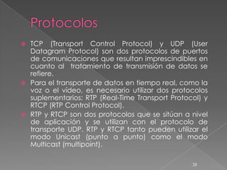  TCP (Transport Control Protocol) y UDP (User
  Datagram Protocol) son dos protocolos de puertos
  de comunicaciones que resultan imprescindibles en
  cuanto al tratamiento de transmisión de datos se
  refiere.
 Para el transporte de datos en tiempo real, como la
  voz o el vídeo, es necesario utilizar dos protocolos
  suplementarios: RTP (Real-Time Transport Protocol) y
  RTCP (RTP Control Protocol).
 RTP y RTCP son dos protocolos que se sitúan a nivel
  de aplicación y se utilizan con el protocolo de
  transporte UDP. RTP y RTCP tanto pueden utilizar el
  modo Unicast (punto a punto) como el modo
  Multicast (multipoint).

                                                 28
 