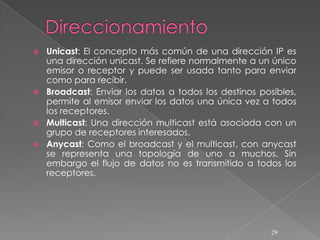    Unicast: El concepto más común de una dirección IP es
    una dirección unicast. Se refiere normalmente a un único
    emisor o receptor y puede ser usada tanto para enviar
    como para recibir.
   Broadcast: Enviar los datos a todos los destinos posibles,
    permite al emisor enviar los datos una única vez a todos
    los receptores.
   Multicast: Una dirección multicast está asociada con un
    grupo de receptores interesados.
   Anycast: Como el broadcast y el multicast, con anycast
    se representa una topología de uno a muchos. Sin
    embargo el flujo de datos no es transmitido a todos los
    receptores.




                                                        29
 