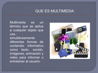 QUE ES MULTIMEDIA

Multimedia     es    un
término que se aplica
a cualquier objeto que
usa :
simultáneamente
diferentes formas de
contenido informativo
como texto, sonido,
imágenes, animación y
video para informar o
entretener al usuario.
 