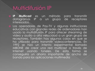  IP Multicast es un método para transmitir
  datagramas IP a un grupo de receptores
  interesados.
 Los operadores de Pay-TV y algunas instituciones
  educativas con grandes redes de ordenadores han
  usado la multidifusión IP para ofrecer streaming de
  vídeo y audio a alta velocidad a un gran grupo de
  receptores. También hay algunos casos en que se
  ha utilizado para transmitir videoconferencias. En
  1992 se hizo un intento experimental llamado
  MBONE de crear una red multicast a través de
  Internet usando túneles. De esta forma se
  conseguiría un ahorro importante de ancho de
  banda para las aplicaciones multimedia


                                                30
 