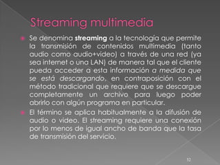  Se denomina streaming a la tecnología que permite
  la transmisión de contenidos multimedia (tanto
  audio como audio+video) a través de una red (ya
  sea internet o una LAN) de manera tal que el cliente
  pueda acceder a esta información a medida que
  se está descargando, en contraposición con el
  método tradicional que requiere que se descargue
  completamente un archivo para luego poder
  abrirlo con algún programa en particular.
 El término se aplica habitualmente a la difusión de
  audio o video. El streaming requiere una conexión
  por lo menos de igual ancho de banda que la tasa
  de transmisión del servicio.


                                                 32
 
