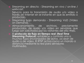  Streaming en directo - Streaming en vivo / on-line /
  webcast.
  Servicio para la transmisión de audio y/o video a
  través de Internet en el instante en que es emitido o
  producido.
 Streaming bajo demanda - Streaming VoD (Video
  on Demand).
 Almacenamiento         de    archivos,    previamente
  producidos, de audio y/o video en servidore que
  luego son solicitados por los visitantes del sitio Web.
 El protocolo de flujo en tiempo real (Real Time
  Streaming Protocol) establece y controla uno o
  muchos flujos sincronizados de datos, ya sean de
  audio o de video. El RTSP actúa como un mando a
  distancia mediante la red para servidores
  multimedia.




                                                   33
 
