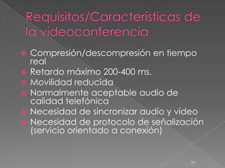    Compresión/descompresión en tiempo
    real
   Retardo máximo 200-400 ms.
   Movilidad reducida
   Normalmente aceptable audio de
    calidad telefónica
   Necesidad de sincronizar audio y vídeo
   Necesidad de protocolo de señalización
    (servicio orientado a conexión)


                                       37
 