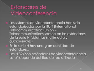    Los sistemas de videoconferencia han sido
    estandarizados por la ITU-T (International
    Telecommunications Union –
    Telecommunications sector) en los estándares
    de la serie H (sistemas multimedia y
    audiovisuales)
   En la serie H hay una gran cantidad de
    estándares.
   Los H.32x son estándares de videoconferencia.
    La ‘x’ depende del tipo de red utilizado


                                            38
 