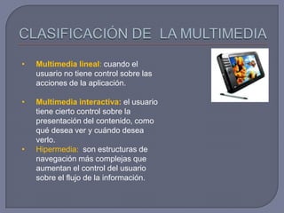 •   Multimedia lineal: cuando el
    usuario no tiene control sobre las
    acciones de la aplicación.

•   Multimedia interactiva: el usuario
    tiene cierto control sobre la
    presentación del contenido, como
    qué desea ver y cuándo desea
    verlo.
•   Hipermedia: son estructuras de
    navegación más complejas que
    aumentan el control del usuario
    sobre el flujo de la información.
 