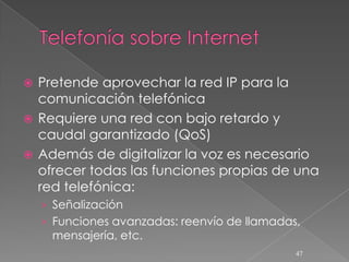  Pretende aprovechar la red IP para la
  comunicación telefónica
 Requiere una red con bajo retardo y
  caudal garantizado (QoS)
 Además de digitalizar la voz es necesario
  ofrecer todas las funciones propias de una
  red telefónica:
    › Señalización
    › Funciones avanzadas: reenvío de llamadas,
     mensajería, etc.
                                              47
 